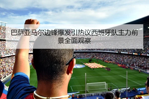 巴萨亚马尔边锋爆发引热议西班牙队主力前景全面观察
