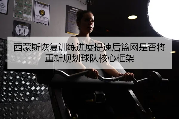 西蒙斯恢复训练进度提速后篮网是否将重新规划球队核心框架
